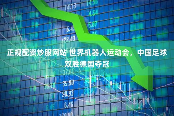 正规配资炒股网站 世界机器人运动会，中国足球双胜德国夺冠