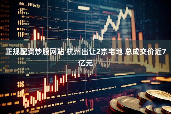 正规配资炒股网站 杭州出让2宗宅地 总成交价近7亿元