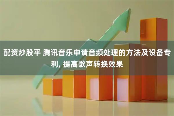 配资炒股平 腾讯音乐申请音频处理的方法及设备专利, 提高歌声转换效果