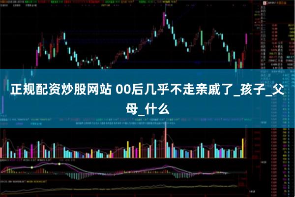 正规配资炒股网站 00后几乎不走亲戚了_孩子_父母_什么
