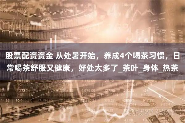股票配资资金 从处暑开始，养成4个喝茶习惯，日常喝茶舒服又健康，好处太多了_茶叶_身体_热茶