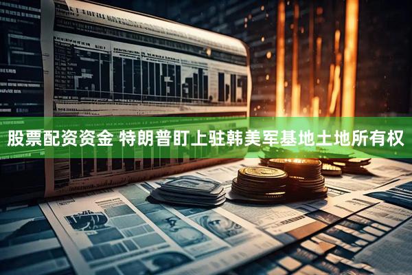 股票配资资金 特朗普盯上驻韩美军基地土地所有权