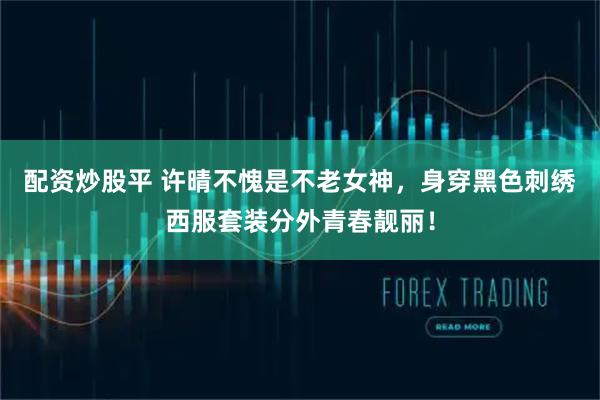 配资炒股平 许晴不愧是不老女神，身穿黑色刺绣西服套装分外青春靓丽！