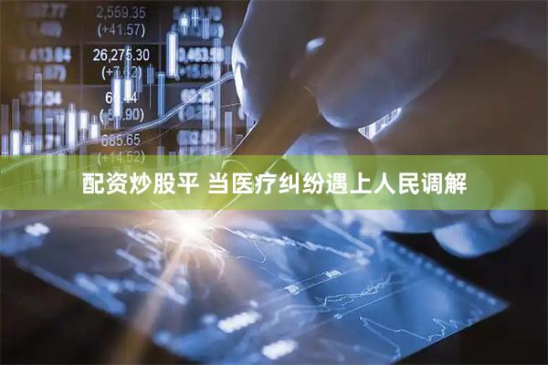 配资炒股平 当医疗纠纷遇上人民调解