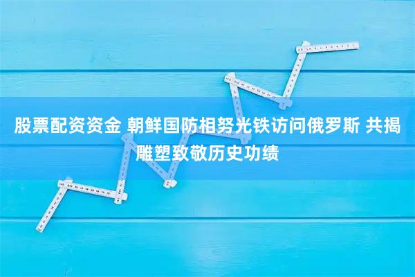 股票配资资金 朝鲜国防相努光铁访问俄罗斯 共揭雕塑致敬历史功绩