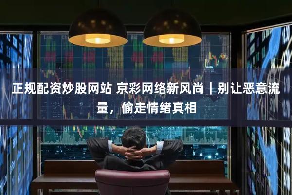 正规配资炒股网站 京彩网络新风尚｜别让恶意流量，偷走情绪真相