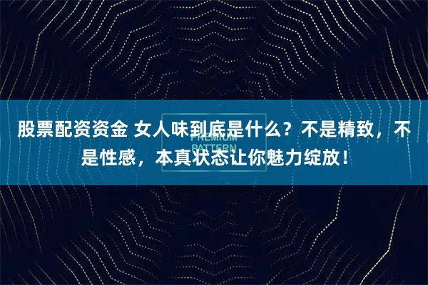 股票配资资金 女人味到底是什么？不是精致，不是性感，本真状态让你魅力绽放！
