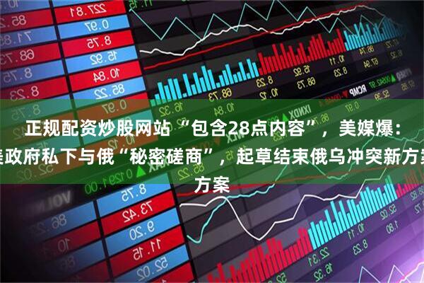 正规配资炒股网站 “包含28点内容”，美媒爆：美政府私下与俄“秘密磋商”，起草结束俄乌冲突新方案