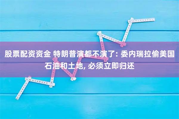 股票配资资金 特朗普演都不演了: 委内瑞拉偷美国石油和土地, 必须立即归还