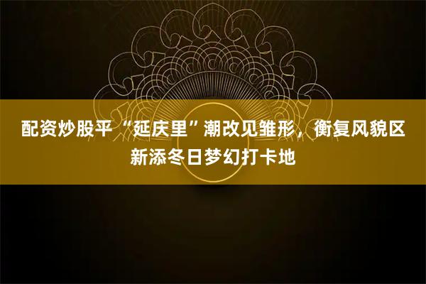 配资炒股平 “延庆里”潮改见雏形，衡复风貌区新添冬日梦幻打卡地