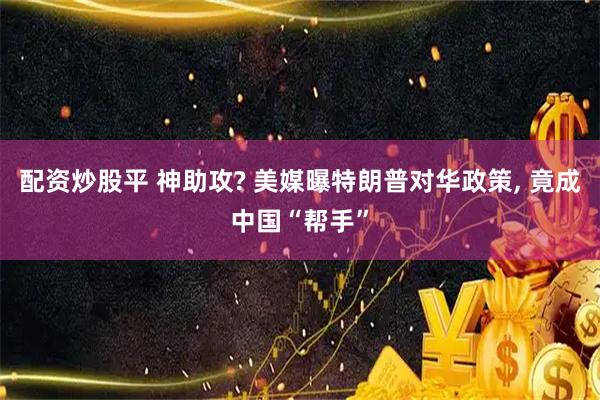 配资炒股平 神助攻? 美媒曝特朗普对华政策, 竟成中国“帮手”