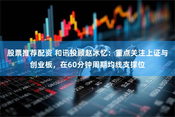 股票推荐配资 和讯投顾赵冰忆：重点关注上证与创业板，在60分钟周期均线支撑位