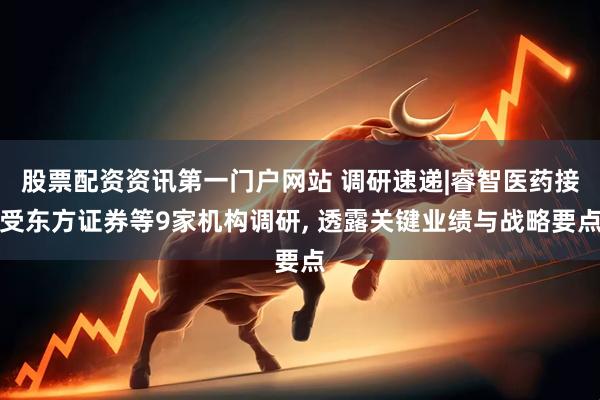 股票配资资讯第一门户网站 调研速递|睿智医药接受东方证券等9家机构调研, 透露关键业绩与战略要点