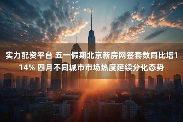实力配资平台 五一假期北京新房网签套数同比增114% 四月不同城市市场热度延续分化态势