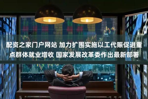 配资之家门户网站 加力扩围实施以工代赈促进重点群体就业增收 国家发展改革委作出最新部署