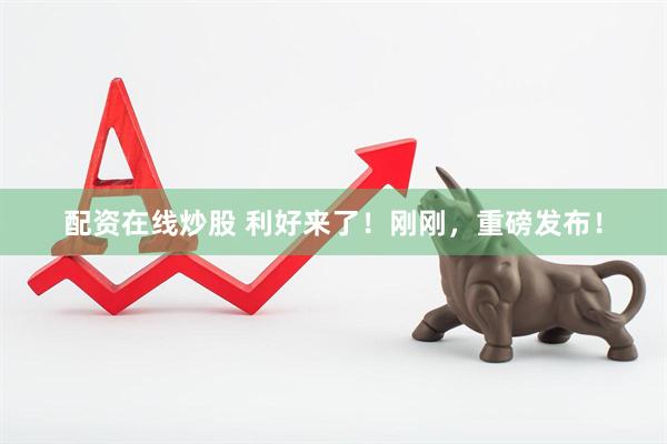 配资在线炒股 利好来了！刚刚，重磅发布！