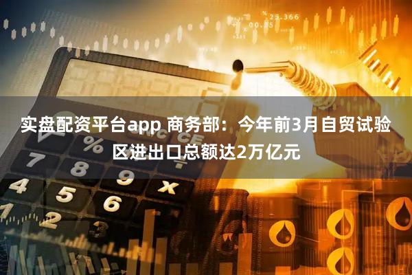 实盘配资平台app 商务部：今年前3月自贸试验区进出口总额达2万亿元