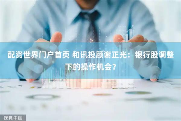 配资世界门户首页 和讯投顾谢正光：银行股调整下的操作机会？