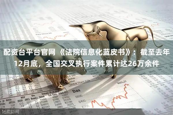 配资台平台官网 《法院信息化蓝皮书》：截至去年12月底，全国交叉执行案件累计达26万余件