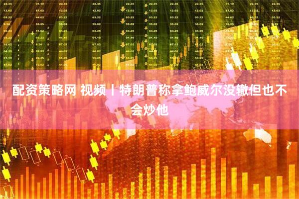 配资策略网 视频丨特朗普称拿鲍威尔没辙但也不会炒他