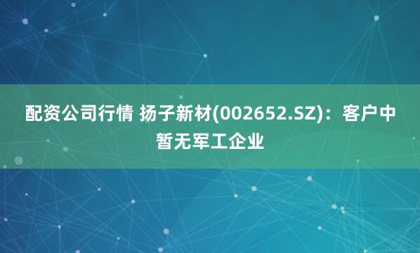 配资公司行情 扬子新材(002652.SZ)：客户中暂无军工企业