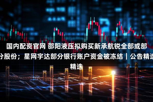 国内配资官网 邵阳液压拟购买新承航锐全部或部分股份；星网宇达部分银行账户资金被冻结｜公告精选
