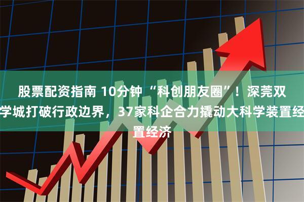 股票配资指南 10分钟 “科创朋友圈”！深莞双科学城打破行政边界，37家科企合力撬动大科学装置经济