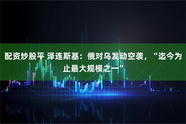 配资炒股平 泽连斯基：俄对乌发动空袭，“迄今为止最大规模之一”
