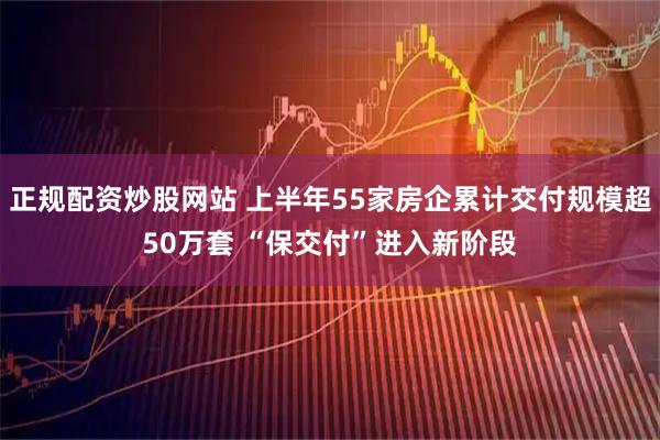 正规配资炒股网站 上半年55家房企累计交付规模超50万套 “保交付”进入新阶段