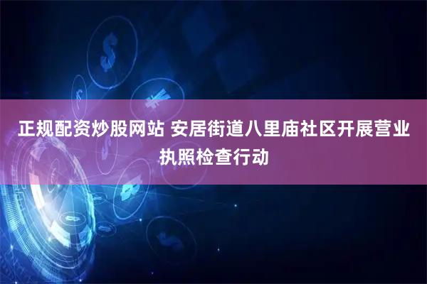 正规配资炒股网站 安居街道八里庙社区开展营业执照检查行动