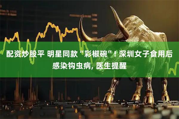 配资炒股平 明星同款“彩椒碗”! 深圳女子食用后感染钩虫病, 医生提醒