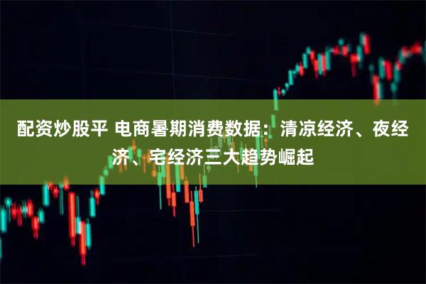 配资炒股平 电商暑期消费数据：清凉经济、夜经济、宅经济三大趋势崛起