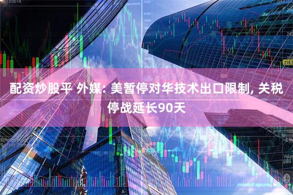 配资炒股平 外媒: 美暂停对华技术出口限制, 关税停战延长90天