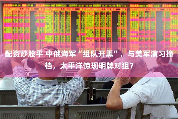 配资炒股平 中俄海军“组队开黑”,与美军演习撞档,太平洋惊现明牌对狙?