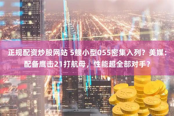 正规配资炒股网站 5艘小型055密集入列？美媒：配备鹰击21打航母，性能超全部对手？