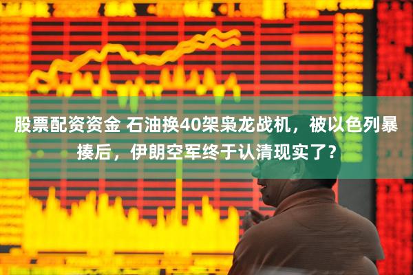 股票配资资金 石油换40架枭龙战机，被以色列暴揍后，伊朗空军终于认清现实了？