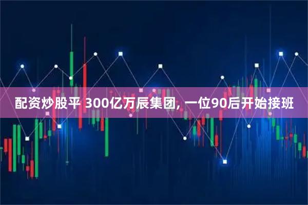 配资炒股平 300亿万辰集团, 一位90后开始接班