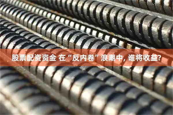 股票配资资金 在“反内卷”浪潮中, 谁将收益?