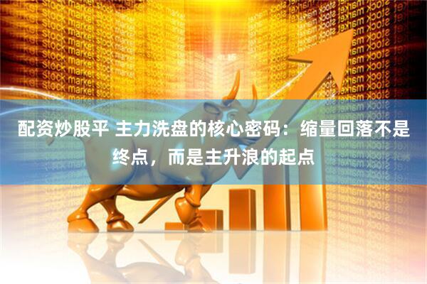 配资炒股平 主力洗盘的核心密码：缩量回落不是终点，而是主升浪的起点