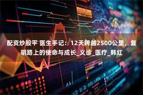 配资炒股平 医生手记：12天跨越2500公里，复明路上的使命与成长_义诊_医疗_韩红