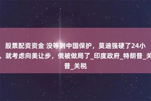 股票配资资金 没等到中国保护，莫迪强硬了24小时，就考虑向美让步，俄被做局了_印度政府_特朗普_关税