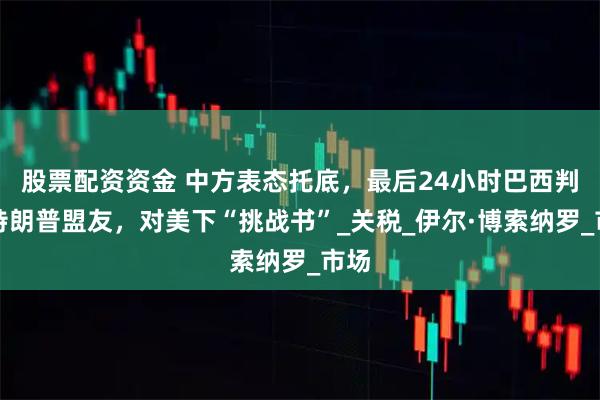 股票配资资金 中方表态托底，最后24小时巴西判决特朗普盟友，对美下“挑战书”_关税_伊尔·博索纳罗_市场