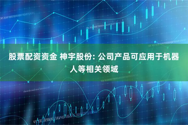 股票配资资金 神宇股份: 公司产品可应用于机器人等相关领域