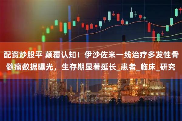 配资炒股平 颠覆认知！伊沙佐米一线治疗多发性骨髓瘤数据曝光，生存期显著延长_患者_临床_研究