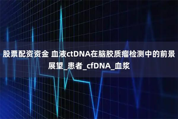 股票配资资金 血液ctDNA在脑胶质瘤检测中的前景展望_患者_cfDNA_血浆