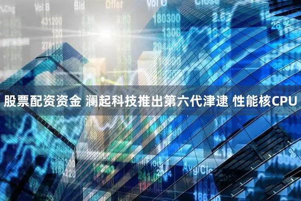 股票配资资金 澜起科技推出第六代津逮 性能核CPU