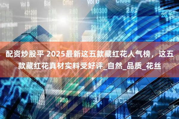 配资炒股平 2025最新这五款藏红花人气榜，这五款藏红花真材实料受好评_自然_品质_花丝