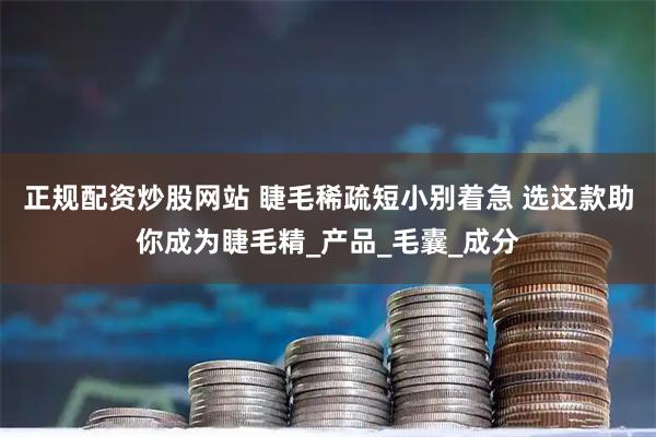 正规配资炒股网站 睫毛稀疏短小别着急 选这款助你成为睫毛精_产品_毛囊_成分