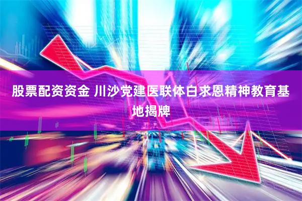 股票配资资金 川沙党建医联体白求恩精神教育基地揭牌