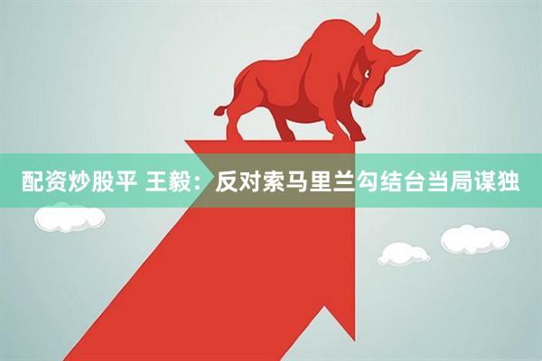 配资炒股平 王毅：反对索马里兰勾结台当局谋独